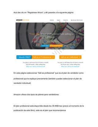 Acá das clic en “Registrese Ahora” y allí pasarás a la siguiente página:
En esta página seleccionas “Sell as profesional” que es el plan de vendedor como
profesional que te explique previamente (también puedes seleccionar el plan de
vendedor individual)
Amazon ofrece dos tipos de planes para vendedores:
El plan profesional está disponible desde los 39.99$/mes (precio al momento de la
publicación de este libro), este es el plan que recomendamos
 