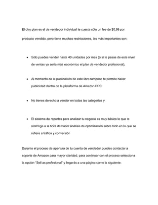 El otro plan es el de vendedor individual te cuesta sólo un fee de $0.99 por
producto vendido, pero tiene muchas restricciones, las más importantes son:
• Sólo puedes vender hasta 40 unidades por mes (o si te pasas de este nivel
de ventas ya sería más económico el plan de vendedor profesional),
• Al momento de la publicación de este libro tampoco te permite hacer
publicidad dentro de la plataforma de Amazon PPC
• No tienes derecho a vender en todas las categorías y
• El sistema de reportes para analizar tu negocio es muy básico lo que te
restringe a la hora de hacer análisis de optimización sobre todo en lo que se
refiere a tráfico y conversión
Durante el proceso de apertura de tu cuenta de vendedor puedes contactar a
soporte de Amazon para mayor claridad; para continuar con el proceso selecciona
la opción “Sell as profesional” y llegarás a una página como la siguiente:
 