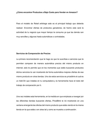 ¿Cómo encontrar Productos a Bajo Costo para Vender en Amazon?
Para el modelo de Retail arbitrage este es el principal trabajo que deberás
realizar: Encontrar ofertas de productos ganadores; de hecho este será la
actividad de tu negocio que mayor tiempo te consuma ya que las demás son
muy sencillas y algunas hasta automáticas o contratadas.
Servicios de Comparación de Precios
La primera recomendación que te hago es que te suscribas a servicios que te
permiten comparar de manera automática precios del mismo producto en
internet, esto te permite que en los momentos que estés buscando productos
dichos servicios te van mostrando de forma automática mejores ofertas de ese
mismo producto en otras tiendas. Uno de estos servicios es priceblink el cual es
un Add-On que instalas en tu computadora y la herramienta hace el resto del
trabajo de comparación por ti.
Una vez instales esta herramienta, en la medida en que empiezas a navegar por
las diferentes tiendas buscando ofertas, PriceBlink te irá mostrando en una
ventana emergente las ofertas del mismo producto que estás viendo en la misma
tienda en la que estás o en otras tal y como se muestra a continuación:
 