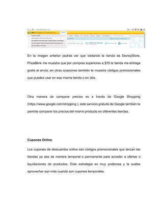 En la imagen anterior podrás ver que visitando la tienda de DisneyStore,
PriceBlink me muestra que por compras superiores a $75 la tienda me entrega
gratis el envío; en otras ocasiones también te muestra códigos promocionales
que puedes usar en esa misma tienda o en otra.
Otra manera de comparar precios es a través de Google Shopping
(https://www.google.com/shopping ), este servicio gratuito de Google también te
permite comparar los precios del mismo producto en diferentes tiendas.
Cupones Online
Los cupones de descuentos online son códigos promocionales que lanzan las
tiendas ya sea de manera temporal o permanente para acceder a ofertas o
liquidaciones de productos. Esta estrategia es muy poderosa y la sueles
aprovechar aún más cuando son cupones temporales.
 
