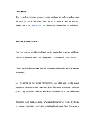 Cash-Backs:
Otra forma de aprovechar tus compras es a través de los cash-backs los cuales
son servicios que te devuelven dinero por tus compras a través de internet ,
puedes usar el sitio www.ebates.com o buscar en internet otros sitios similares
Directorios de Mayoristas
Este es uno de los modelos ocultos ya que los mayoristas no son tan visibles en
internet debido a que su modelo de negocios no está orientado a las masas.
Pese a que te hablo de mayoristas, no necesariamente debes comprar grandes
cantidades.
Los directorios de mayoristas normalmente son sitios web en los cuales
encuentras un sinnúmero de mayoristas de confianza que se inscriben en dichos
directorios y en muchos casos son empresas verificados por el mismo directorio.
Directorios como SaleHoo, Doba o WholeSaleCentral son de mucho prestigio y
te muestran mayoristas y minoristas en categorías diversas. Estos directorios te
 