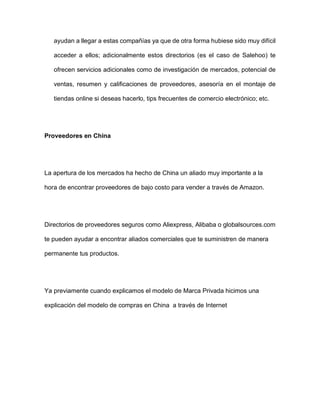 ayudan a llegar a estas compañías ya que de otra forma hubiese sido muy difícil
acceder a ellos; adicionalmente estos directorios (es el caso de Salehoo) te
ofrecen servicios adicionales como de investigación de mercados, potencial de
ventas, resumen y calificaciones de proveedores, asesoría en el montaje de
tiendas online si deseas hacerlo, tips frecuentes de comercio electrónico; etc.
Proveedores en China
La apertura de los mercados ha hecho de China un aliado muy importante a la
hora de encontrar proveedores de bajo costo para vender a través de Amazon.
Directorios de proveedores seguros como Aliexpress, Alibaba o globalsources.com
te pueden ayudar a encontrar aliados comerciales que te suministren de manera
permanente tus productos.
Ya previamente cuando explicamos el modelo de Marca Privada hicimos una
explicación del modelo de compras en China a través de Internet
 