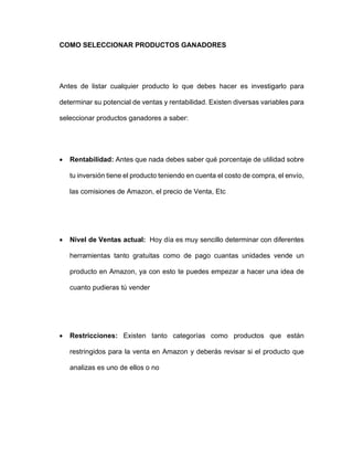 COMO SELECCIONAR PRODUCTOS GANADORES
Antes de listar cualquier producto lo que debes hacer es investigarlo para
determinar su potencial de ventas y rentabilidad. Existen diversas variables para
seleccionar productos ganadores a saber:
• Rentabilidad: Antes que nada debes saber qué porcentaje de utilidad sobre
tu inversión tiene el producto teniendo en cuenta el costo de compra, el envío,
las comisiones de Amazon, el precio de Venta, Etc
• Nivel de Ventas actual: Hoy día es muy sencillo determinar con diferentes
herramientas tanto gratuitas como de pago cuantas unidades vende un
producto en Amazon, ya con esto te puedes empezar a hacer una idea de
cuanto pudieras tú vender
• Restricciones: Existen tanto categorías como productos que están
restringidos para la venta en Amazon y deberás revisar si el producto que
analizas es uno de ellos o no
 