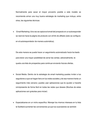 Normalmente para sacar el mayor provecho posible a este modelo se
recomienda armar una muy buena estrategia de marketing que incluya, entre
otras, las siguientes técnicas:
• Email Marketing: Una vez se captura el email del prospecto en un autoresponder
se reenvía hacia la página de producto con el link de afiliado (esto se configura
en el autorespondedor de manera automática).
De esta manera se puede hacer un seguimiento automatizado hacia los leads
para tener una mayor posibilidad de cerrar las ventas; adicionalmente, te
queda una lista de prospectos para continuar enviando futuras ofertas.
• Social Media: Dentro de la estrategia de email marketing puedes invitar a tus
seguidores a que se hagan fans en tus redes sociales y de esa manera harás un
seguimiento más cercano; puedes usar aplicaciones que te ayuden a hacerte
omnipresente de forma fácil en todas las redes que desees (Muchas de estas
aplicaciones son gratuitas para iniciar)
• Especializarse en un nicho específico: Manejar los mismos intereses en tu lista
te facilitará aumentar las conversiones ya que tus suscriptores se sentirán
 