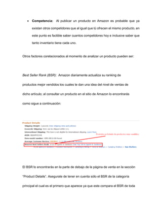 • Competencia: Al publicar un producto en Amazon es probable que ya
existan otros competidores que al igual que tú ofrecen el mismo producto, en
este punto es factible saber cuantos competidores hoy e inclusive saber que
tanto inventario tiene cada uno.
Otros factores corelacionados al momento de analizar un producto pueden ser:
Best Seller Rank (BSR): Amazon diariamente actualiza su ranking de
productos mejor vendidos los cuales te dan una idea del nivel de ventas de
dicho artículo; al consultar un producto en el sitio de Amazon lo encontrarás
como sigue a continuación:
El BSR lo encontrarás en la parte de debajo de la página de venta en la sección
“Product Details”. Asegurate de tener en cuenta sólo el BSR de la categoría
principal el cual es el primero que aparece ya que este compara el BSR de toda
 