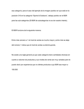 esa categoría; para el caso del ejemplo de la imagen podrás ver que está en la
posición 310 en la categoría “Sports & Outdoors”, debajo podrás ver el BSR
para las sub-categorías (El BSR de subcategorías no es de nuestro interés).
El BSR funciona de la siguiente manera:
Entre más cercano a 1 el nivel de ventas es mucho mayor y entre más se aleje
del número 1 indica que el nivel de ventas va disminuyendo.
No existe una regla general ya que cada categoría tiene cantidades diversas en
cuanto a volumen de productos y sus niveles de venta son muy variados pero te
puedo decir por experiencia que no ofertes productos cuyo BSR sea mayor a
100.000
 