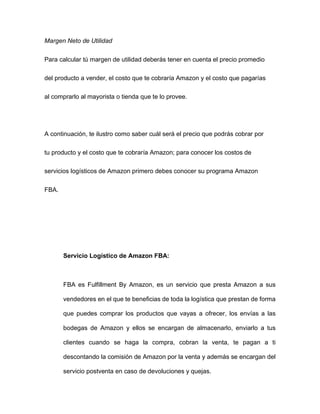 Margen Neto de Utilidad
Para calcular tú margen de utilidad deberás tener en cuenta el precio promedio
del producto a vender, el costo que te cobraría Amazon y el costo que pagarías
al comprarlo al mayorista o tienda que te lo provee.
A continuación, te ilustro como saber cuál será el precio que podrás cobrar por
tu producto y el costo que te cobraría Amazon; para conocer los costos de
servicios logísticos de Amazon primero debes conocer su programa Amazon
FBA.
Servicio Logístico de Amazon FBA:
FBA es Fulfillment By Amazon, es un servicio que presta Amazon a sus
vendedores en el que te beneficias de toda la logística que prestan de forma
que puedes comprar los productos que vayas a ofrecer, los envías a las
bodegas de Amazon y ellos se encargan de almacenarlo, enviarlo a tus
clientes cuando se haga la compra, cobran la venta, te pagan a ti
descontando la comisión de Amazon por la venta y además se encargan del
servicio postventa en caso de devoluciones y quejas.
 