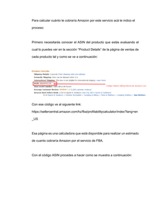 Para calcular cuánto te cobraría Amazon por este servicio acá te indico el
proceso:
Primero necesitarás conocer el ASIN del producto que estás evaluando el
cual lo puedes ver en la sección “Product Details” de la página de ventas de
cada producto tal y como se ve a continuación:
Con ese código ve al siguiente link:
https://sellercentral.amazon.com/hz/fba/profitabilitycalculator/index?lang=en
_US
Esa página es una calculadora que está disponible para realizar un estimado
de cuanto cobraría Amazon por el servicio de FBA.
Con el código ASIN procedes a hacer como se muestra a continuación:
 