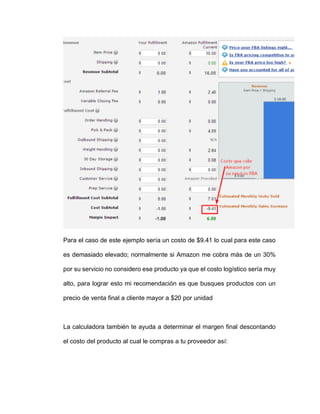 Para el caso de este ejemplo sería un costo de $9.41 lo cual para este caso
es demasiado elevado; normalmente si Amazon me cobra más de un 30%
por su servicio no considero ese producto ya que el costo logístico sería muy
alto, para lograr esto mi recomendación es que busques productos con un
precio de venta final a cliente mayor a $20 por unidad
La calculadora también te ayuda a determinar el margen final descontando
el costo del producto al cual le compras a tu proveedor así:
 