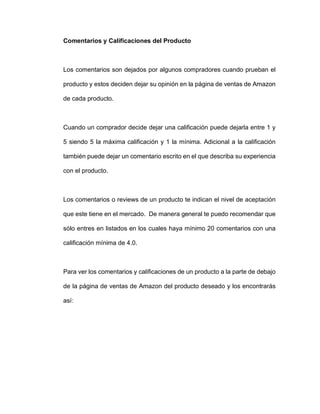 Comentarios y Calificaciones del Producto
Los comentarios son dejados por algunos compradores cuando prueban el
producto y estos deciden dejar su opinión en la página de ventas de Amazon
de cada producto.
Cuando un comprador decide dejar una calificación puede dejarla entre 1 y
5 siendo 5 la máxima calificación y 1 la mínima. Adicional a la calificación
también puede dejar un comentario escrito en el que describa su experiencia
con el producto.
Los comentarios o reviews de un producto te indican el nivel de aceptación
que este tiene en el mercado. De manera general te puedo recomendar que
sólo entres en listados en los cuales haya mínimo 20 comentarios con una
calificación mínima de 4.0.
Para ver los comentarios y calificaciones de un producto a la parte de debajo
de la página de ventas de Amazon del producto deseado y los encontrarás
así:
 