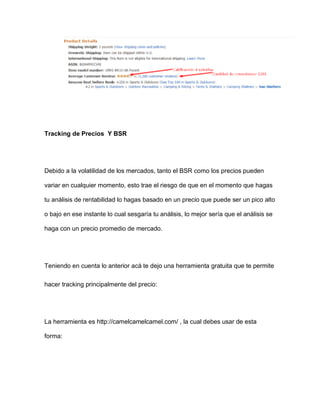 Tracking de Precios Y BSR
Debido a la volatilidad de los mercados, tanto el BSR como los precios pueden
variar en cualquier momento, esto trae el riesgo de que en el momento que hagas
tu análisis de rentabilidad lo hagas basado en un precio que puede ser un pico alto
o bajo en ese instante lo cual sesgaría tu análisis, lo mejor sería que el análisis se
haga con un precio promedio de mercado.
Teniendo en cuenta lo anterior acá te dejo una herramienta gratuita que te permite
hacer tracking principalmente del precio:
La herramienta es http://camelcamelcamel.com/ , la cual debes usar de esta
forma:
 