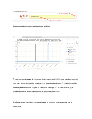 A continuación te muestra el siguiente análisis:
Como puedes observar la herramienta te muestra el histórico de precios desde el
más bajo hasta el más alto en el periodo que tú selecciones. Con la información
anterior podrás estimar un precio promedio de tu producto de forma tal que
puedas hacer un análisis financiero mucho más aterrizado.
Adicionalmente, también puedes observar la pestaña que te permite hacer
monitoreo
 