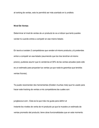 al ranking de ventas, esto te permitirá ser más acertado en tu análisis
Nivel De Ventas
Determinar el nivel de ventas de un producto te va a indicar que tanto puedes
vender tú cuando entres a competir en ese mismo listado.
En teoría si existen 2 competidores que venden el mismo producto y tú pretendes
entrar a competir en ese listado (asumiendo que los tres tendrían el mismo
precio), pudieras asumir que tú venderías el 30% de las ventas actuales (esto sólo
es un estimado para proyectar tus ventas ya que nada te garantiza que tendrás
ventas futuras).
Te puedo recomendar dos herramientas (Existen muchas más) que he usado para
hacer este tracking de ventas a mis competidores las cuales son:
junglescout.com ; Esta es la que más me gusta para definir al
instante los niveles de venta de mi producto ya que te muestra un estimado de
ventas promedio del producto; tiene otras funcionalidades que en este momento
 