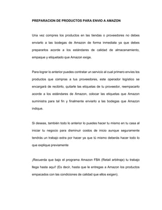 PREPARACION DE PRODUCTOS PARA ENVIO A AMAZON
Una vez compres los productos en las tiendas o proveedores no debes
enviarlo a las bodegas de Amazon de forma inmediata ya que debes
prepararlos acorde a los estándares de calidad de almacenamiento,
empaque y etiquetado que Amazon exige.
Para lograr lo anterior puedes contratar un servicio al cual primero envíes los
productos que compras a tus proveedores, este operador logístico se
encargará de recibirlo, quitarle las etiquetas de tu proveedor, reempacarlo
acorde a los estándares de Amazon, colocar las etiquetas que Amazon
suministra para tal fin y finalmente enviarlo a las bodegas que Amazon
indique.
Si deseas, también todo lo anterior lo puedes hacer tu mismo en tu casa al
iniciar tu negocio para disminuir costos de inicio aunque seguramente
tendrás un trabajo extra por hacer ya que tú mismo deberás hacer todo lo
que explique previamente
¡Recuerda que bajo el programa Amazon FBA (Retail arbitraje) tu trabajo
llega hasta aquí! (Es decir, hasta que le entregas a Amazon los productos
empacados con las condiciones de calidad que ellos exigen).
 