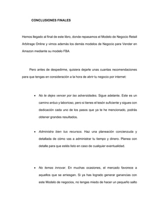 CONCLUSIONES FINALES
Hemos llegado al final de este libro, donde repasamos el Modelo de Negocio Retail
Arbitrage Online y vimos además los demás modelos de Negocio para Vender en
Amazon mediante su modelo FBA
Pero antes de despedirme, quisiera dejarte unas cuantas recomendaciones
para que tengas en consideración a la hora de abrir tu negocio por internet:
• No te dejes vencer por las adversidades. Sigue adelante. Este es un
camino arduo y laborioso, pero si tienes el tesón suficiente y sigues con
dedicación cada uno de los pasos que ya te he mencionado, podrás
obtener grandes resultados.
• Administra bien tus recursos. Haz una planeación concienzuda y
detallada de cómo vas a administrar tu tiempo y dinero. Planea con
detalle para que estés listo en caso de cualquier eventualidad.
• No temas innovar. En muchas ocasiones, el mercado favorece a
aquellos que se arriesgan. Si ya has logrado generar ganancias con
este Modelo de negocios, no tengas miedo de hacer un pequeño salto
 