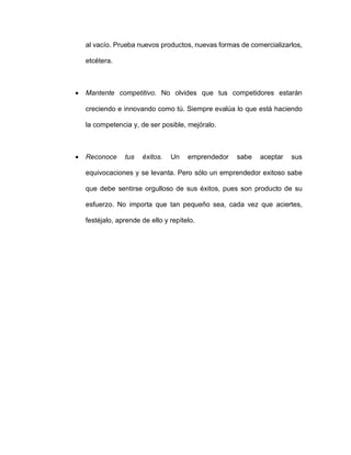 al vacío. Prueba nuevos productos, nuevas formas de comercializarlos,
etcétera.
• Mantente competitivo. No olvides que tus competidores estarán
creciendo e innovando como tú. Siempre evalúa lo que está haciendo
la competencia y, de ser posible, mejóralo.
• Reconoce tus éxitos. Un emprendedor sabe aceptar sus
equivocaciones y se levanta. Pero sólo un emprendedor exitoso sabe
que debe sentirse orgulloso de sus éxitos, pues son producto de su
esfuerzo. No importa que tan pequeño sea, cada vez que aciertes,
festéjalo, aprende de ello y repítelo.
 