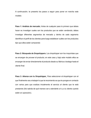 A continuación, te presento los pasos a seguir para poner en marcha este
modelo:
Paso 1: Análisis de mercado; Antes de cualquier paso lo primero que debes
hacer es investigar cuales son los productos que se están vendiendo; debes
investigar diferentes segmentos de mercado y dentro de cada segmento
identificar el perfil de los clientes para luego establecer cuáles son los productos
tipo que ellos están comprando
Paso 2: Búsqueda de Dropshippers; Los dropshipper son los mayoristas que
se encargan de proveer el producto; en este caso y bajo este modelo ellos se
encargan de enviar directamente el producto desde su fábrica o bodega hasta el
cliente final.
Paso 3: Alianza con tu Dropshipper¸ Para seleccionar el dropshipper con el
que finalmente vas a trabajar lo que te recomiendo es que te pongas en contacto
con varios para que evalúes inicialmente el servicio al cliente que te está
prestando (Así sabrás de qué manera van a atenderte a ti y a tu cliente cuando
estén en operación).
 