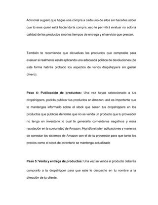 Adicional sugiero que hagas una compra a cada uno de ellos sin hacerles saber
que tú eres quien está haciendo la compra, eso te permitirá evaluar no solo la
calidad de los productos sino los tiempos de entrega y el servicio que prestan.
También te recomiendo que devuelvas los productos que compraste para
evaluar si realmente están aplicando una adecuada política de devoluciones (de
esta forma habrás probado los aspectos de varios dropshippers sin gastar
dinero).
Paso 4: Publicación de productos: Una vez hayas seleccionado a tus
dropshippers, podrás publicar tus productos en Amazon, acá es importante que
te mantengas informado sobre el stock que tienen tus dropshippers en los
productos que publicas de forma que no se venda un producto que tu proveedor
no tenga en inventario lo cual te generaría comentarios negativos y mala
reputación en la comunidad de Amazon. Hoy día existen aplicaciones y maneras
de conectar los sistemas de Amazon con el de tu proveedor para que tanto los
precios como el stock de inventario se mantenga actualizado
Paso 5: Venta y entrega de productos: Una vez se venda el producto deberás
comprarlo a tu dropshipper para que este lo despache en tu nombre a la
dirección de tu cliente.
 