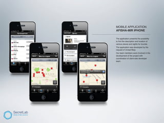 MOBILE APPLICATION
                     AFISHA-MIR IPHONE
____________________________________________________

                     The application presents the possibility
                     to ﬁnd the description and location of
                     various places and sights for tourists.
                     The application was developed by the
                     request of Unreal Mojo.
                     Our team members were involved in the
                     development of the project with
                     coordination of client-side developer
                     team.
 