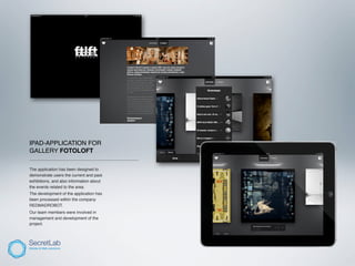 IPAD-APPLICATION FOR
GALLERY FOTOLOFT
_____________________________________________

The application has been designed to
demonstrate users the current and past
exhibitions, and also information about
the events related to the area.
The development of the application has
been processed within the company
REDMADROBOT.
Our team members were involved in
management and development of the
project.
 