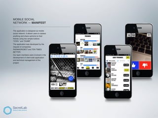 MOBILE SOCIAL
NETWORK — MANIFEST
_____________________________________________________

The application is designed as mobile
social network. It allows users to assess
anything and share opinions to their
friends using two simple buttons
“COOL” and “DUMB”.
The application was developed by the
request of companies
RADMADROBOT and TEN TIMES
BETTER.
Our team members were involved in the
development of client-side application
and technical management of the
project.
 
