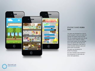 IPHONE GAME KUMA
       SAN
______________________________________

       The game was developed as a kind of
       social tamagochi. Users can create and
       upgrade the building where the bear
       lives. By completing quests user can get
       rewards to earn credits for making
       some further actions. He can also play
       some mini-games with his bear and
       change his appearance. Also there is
       social interaction between users and
       photo booth functionality.
       The game was developing for
       BrokenThumbsApps.
       Our team members were involved in
       the development of client-side and
       server-side applications.
 