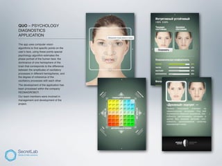 QUO – PSYCHOLOGY
DIAGNOSTICS
APPLICATION
_______________________________________________

The app uses computer vision
algorithms to ﬁnd speciﬁc points on the
user’s face, using these points special
psychology algorithm estimates the
phase portrait of the human face: the
dominance of one hemisphere of the
brain that corresponds to the difference
between the amplitudes of oscillatory
processes in different hemispheres, and
the degree of coherence of the
oscillatory processes with each other.
The development of the application has
been processed within the company
REDMADROBOT.
Our team members were involved in
management and development of the
project.
 