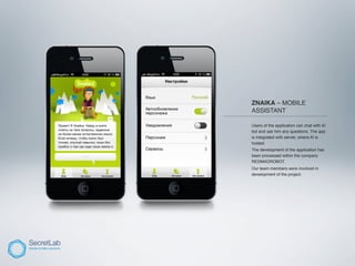 ZNAIKA – MOBILE
           ASSISTANT
___________________________________________

           Users of the application can chat with AI
           bot and ask him any questions. The app
           is integrated with server, where AI is
           hosted.
           The development of the application has
           been processed within the company
           REDMADROBOT.
           Our team members were involved in
           development of the project.
 