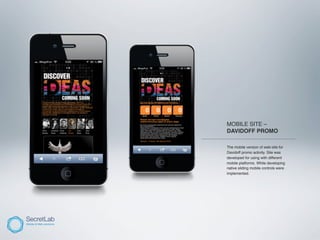 MOBILE SITE –
           DAVIDOFF PROMO
___________________________________________

           The mobile version of web-site for
           Davidoff promo activity. Site was
           developed for using with different
           mobile platforms. While developing
           native sliding mobile controls were
           implemented.
 