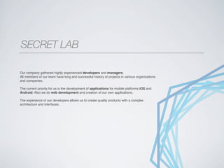 SECRET LAB
______________________________________________________________________________________________




Our company gathered highly experienced developers and managers.
All members of our team have long and successful history of projects in various organizations
and companies.

The current priority for us is the development of applications for mobile platforms iOS and
Android. Also we do web development and creation of our own applications.

The experience of our developers allows us to create quality products with a complex
architecture and interfaces.
 