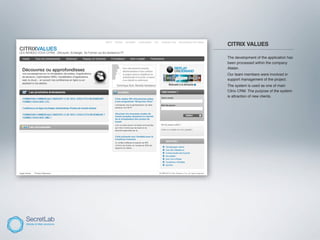 CITRIX VALUES
_____________________________________

      The development of the application has
      been processed within the company
      Atalan.
      Our team members were involved in
      support management of the project.
      The system is used as one of main
      Citrix CRM. The purpose of the system
      is attraction of new clients.
 