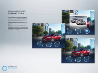 PROMO APPLICATION
FOR FORD FOCUS
_____________________________________________________________________

The application has been developed
within the company REDMADROBOT.
Our team members were involved in
management and development of the
project.
Application use: gather information
about promotional stand users. Shows
users the information and speciﬁcations
of the new car model.
 
