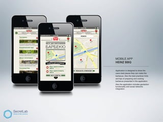 MOBILE APP
          HEINZ BBQ
_________________________________________

          Application is designed to show the
          users best places they can make the
          barbecue. Also the best practices hints
          and tips of preparing and cooking
          barbecue presented in the application.
          Also the application includes geolaction
          functionality and social networks
          integration.
 