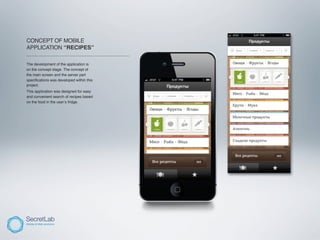 CONCEPT OF MOBILE
APPLICATION “RECIPES”
_______________________________________________

The development of the application is
on the concept stage. The concept of
the main screen and the server part
speciﬁcations was developed within this
project.
This application was designed for easy
and convenient search of recipes based
on the food in the user’s fridge.
 