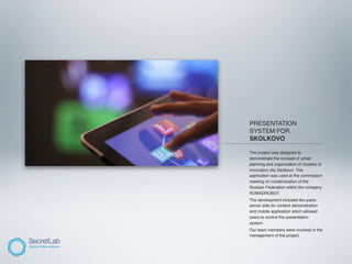 PRESENTATION
           SYSTEM FOR
           SKOLKOVO
_________________________________________

          The project was designed to
          demonstrate the concept of urban
          planning and organization of clusters of
          innovation city Skolkovo. The
          application was used at the commission
          meeting on modernization of the
          Russian Federation within the company
          RDMADROBOT.
          The development included two parts:
          server side for content demonstration
          and mobile application which allowed
          users to control the presentation
          system.
          Our team members were involved in the
          management of the project.
 