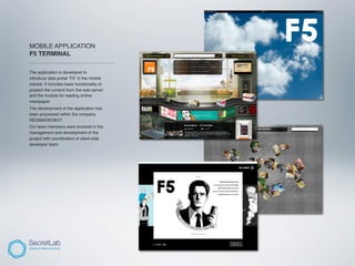 MOBILE APPLICATION
F5 TERMINAL
___________________________________

The application is developed to
introduce data portal “F5” in the mobile
market. It includes basic functionality to
present the content from the web-server
and the module for reading online-
newspaper.
The development of the application has
been processed within the company
REDMADROBOT.
Our team members were involved in the
management and development of the
project with coordination of client-side
developer team.
 