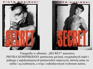Fotografie w albumie: „SECRET" autorstwa
PIOTRA KOSIŃSKIEGO: portrecisty gwiazd, oryginalnych ludzi i
jednego z najsłynniejszych portrecistów mężczyzn, mówią same za
  siebie i są osobistym, a więc i subiektywnym wyborem autora.
 