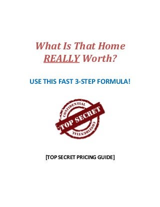  
 
 
 
 
 
 
What	Is	That	Home	
REALLY	Worth?	
	
 
USE THIS FAST 3‐STEP FORMULA! 
 
 
 
 
 
[TOP SECRET PRICING GUIDE] 
   
 