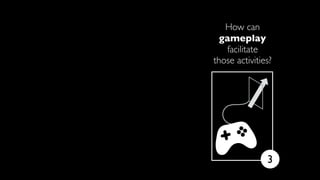 How can
gameplay
facilitate
those activities?
3
Work your magic!
 