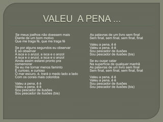 Se meus joelhos não doessem mais            As palavras de um livro sem final
Diante de um bom motivo                     Sem final, sem final, sem final, final
Que me traga fé, que me traga fé
                                            Valeu a pena, ê ê
Se por alguns segundos eu observar          Valeu a pena, ê ê
E só observar                               Sou pescador de ilusões
A isca e o anzol, a isca e o anzol          Sou pescador de ilusões (bis)
A isca e o anzol, a isca e o anzol
Ainda assim estarei pronto pra              Se eu ousar catar
comemorar                                   Na superfície de qualquer manhã
Se eu me tornar menos faminto               As palavras de um livro sem final
E curioso, e curioso                        Sem final, sem final, sem final, final
O mar escuro, é, trará o medo lado a lado
Com os corais mais coloridos                Valeu a pena, ê ê
                                            Valeu a pena, ê ê
Valeu a pena, ê ê                           Sou pescador de ilusões
Valeu a pena, ê ê                           Sou pescador de ilusões (bis)
Sou pescador de ilusões
Sou pescador de ilusões (bis)
 