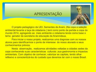 O projeto pedagógico da UEI, Sementes de Anani, (Na copa a seleção
ambiental levanta a taça da cidadania ) terá como ponto de partida a copa do
mundo 2014, agregando ao meio ambiente e cidadania tendo como base o
tema gerador da secretaria de educação de Ananindeua.
Para iniciar o nosso projeto, realizamos uma diagnose com os nossos
alunos para identificarmos o ponto de interesse do nosso alunado e seus
conhecimentos prévios.
Nesta observação, realizamos atividades voltadas a cidades sedes da
copa conhecendo suas características culturais ,sua gastronomia e impactos
ambientais. Com objetivo de conhecer, valorizar as capitais, tendo olhar
reflexivo e conscientizá-los do cuidado que devemos ter com o nosso Brasil.
APRESENTAÇÃO
 