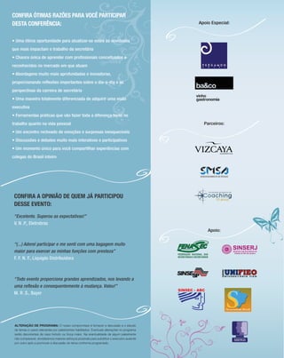CONFIRA ÓTIMAS RAZÕES PARA VOCÊ PARTICIPAR
DESTA CONFERÊNCIA:                                                                            Apoio Especial:



• Uma ótima oportunidade para atualizar-se sobre as novidades
que mais impactam o trabalho da secretária
• Chance única de aprender com proﬁssionais conceituados e
reconhecidos no mercado em que atuam
• Abordagens muito mais aprofundadas e inovadoras,
proporcionando reﬂexões importantes sobre o dia-a-dia e as
perspectivas da carreira de secretária
• Uma maneira totalmente diferenciada de adquirir uma visão
executiva
• Ferramentas práticas que vão fazer toda a diferença tanto no
trabalho quanto na vida pessoal                                                                 Parceiros:
• Um encontro recheado de emoções e surpresas inesquecíveis
• Discussões e debates muito mais interativos e participativos
• Um momento único para você compartilhar experiências com
colegas do Brasil inteiro




 CONFIRA A OPINIÃO DE QUEM JÁ PARTICIPOU
 DESSE EVENTO:
 “Excelente. Superou as expectativas!”
 V. N .P., Eletrobras
                                                                                                  Apoio:


 “(...) Adorei participar e me senti com uma bagagem muito
 maior para exercer as minhas funções com presteza”
 F. F. N. F., Liquigás Distribuidora



 “Todo evento proporciona grandes aprendizados, nos levando a
 uma reﬂexão e consequentemente à mudança. Valeu!”
 M. R .S., Bayer




 ALTERAÇÃO DE PROGRAMA: O nosso compromisso é fornecer a discussão e o estudo
 de temas e casos relevantes por palestrantes habilitados. Eventuais alterações no programa
 serão decorrentes de caso fortuito ou força maior. Na eventualidade de algum palestrante
 não comparecer, envidaremos maiores esforços possíveis para substituir o executivo ausente
 por outro apto a promover a discussão do tema conforme programado.
 