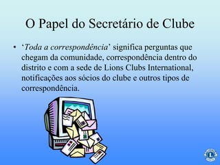 O Papel do Secretário de Clube
• ‘Toda a correspondência’ significa perguntas que
chegam da comunidade, correspondência dentro do
distrito e com a sede de Lions Clubs International,
notificações aos sócios do clube e outros tipos de
correspondência.
 