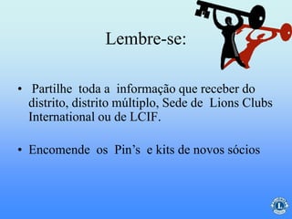 Lembre-se:
• Partilhe toda a informação que receber do
distrito, distrito múltiplo, Sede de Lions Clubs
International ou de LCIF.
• Encomende os Pin’s e kits de novos sócios
 