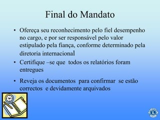 Final do Mandato
• Ofereça seu reconhecimento pelo fiel desempenho
no cargo, e por ser responsável pelo valor
estipulado pela fiança, conforme determinado pela
diretoria internacional
• Certifique –se que todos os relatórios foram
entregues
• Reveja os documentos para confirmar se estão
correctos e devidamente arquivados
 