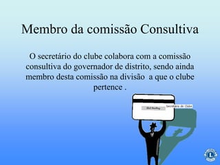 Membro da comissão Consultiva
O secretário do clube colabora com a comissão
consultiva do governador de distrito, sendo ainda
membro desta comissão na divisão a que o clube
pertence .
 