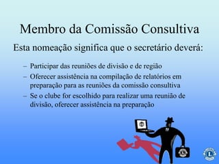 Membro da Comissão Consultiva
– Participar das reuniões de divisão e de região
– Oferecer assistência na compilação de relatórios em
preparação para as reuniões da comissão consultiva
– Se o clube for escolhido para realizar uma reunião de
divisão, oferecer assistência na preparação
Esta nomeação significa que o secretário deverá:
 