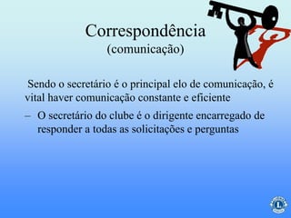 Correspondência
(comunicação)
Sendo o secretário é o principal elo de comunicação, é
vital haver comunicação constante e eficiente
– O secretário do clube é o dirigente encarregado de
responder a todas as solicitações e perguntas
 