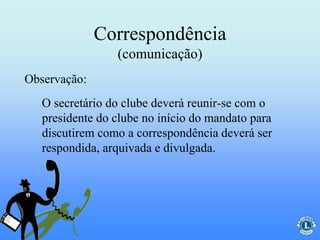 Correspondência
(comunicação)
O secretário do clube deverá reunir-se com o
presidente do clube no início do mandato para
discutirem como a correspondência deverá ser
respondida, arquivada e divulgada.
Observação:
 