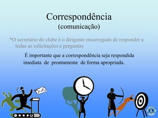 Correspondência
(comunicação)
É importante que a correspondência seja respondida
imediata de prontamente de forma apropriada.
*O secretário do clube é o dirigente encarregado de responder a
todas as solicitações e perguntas
 